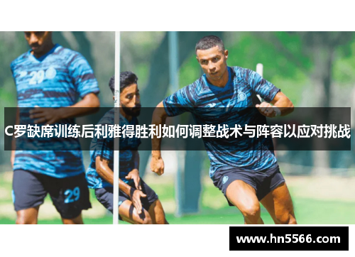 C罗缺席训练后利雅得胜利如何调整战术与阵容以应对挑战
