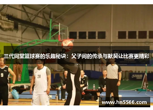 三代同堂篮球赛的乐趣秘诀：父子间的传承与默契让比赛更精彩