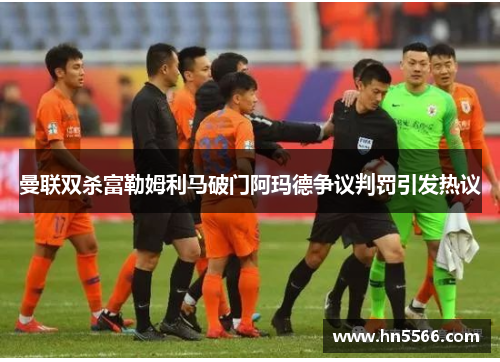曼联双杀富勒姆利马破门阿玛德争议判罚引发热议