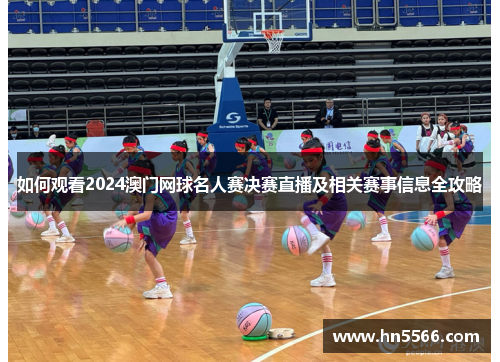 如何观看2024澳门网球名人赛决赛直播及相关赛事信息全攻略