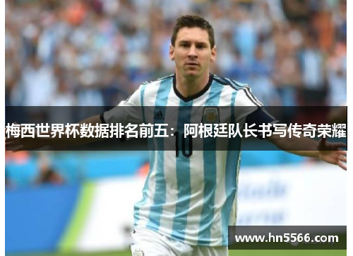 梅西世界杯数据排名前五：阿根廷队长书写传奇荣耀