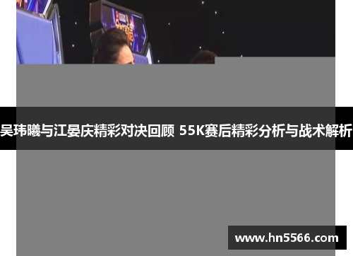 吴玮曦与江晏庆精彩对决回顾 55K赛后精彩分析与战术解析