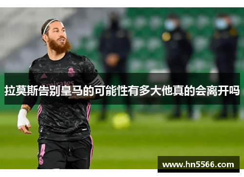 拉莫斯告别皇马的可能性有多大他真的会离开吗