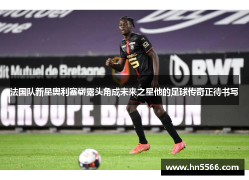 法国队新星奥利塞崭露头角成未来之星他的足球传奇正待书写