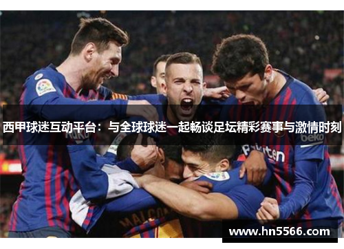 西甲球迷互动平台：与全球球迷一起畅谈足坛精彩赛事与激情时刻