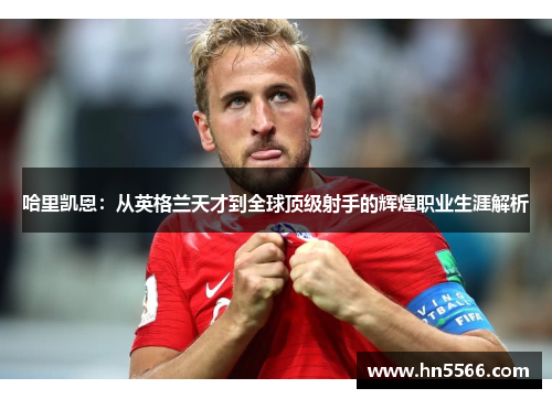 哈里凯恩：从英格兰天才到全球顶级射手的辉煌职业生涯解析