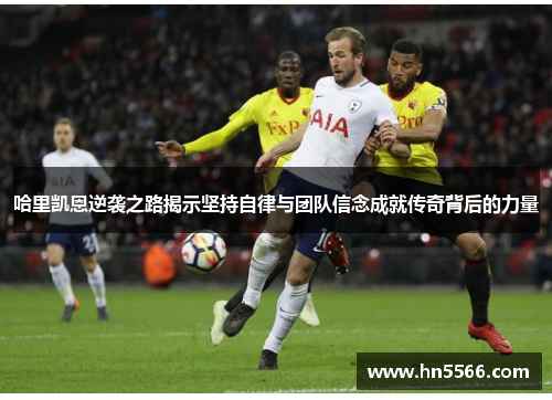 哈里凯恩逆袭之路揭示坚持自律与团队信念成就传奇背后的力量