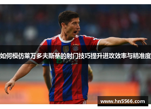 如何模仿莱万多夫斯基的射门技巧提升进攻效率与精准度 如何模仿莱万多夫斯基的射门技巧提升进攻效率与精准度