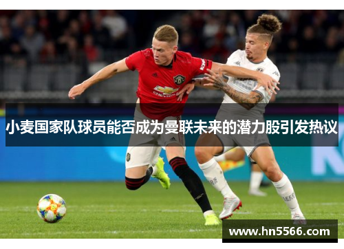 小麦国家队球员能否成为曼联未来的潜力股引发热议